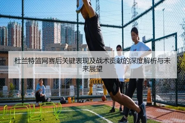 杜兰特篮网赛后关键表现及战术贡献的深度解析与未来展望（QYH）
